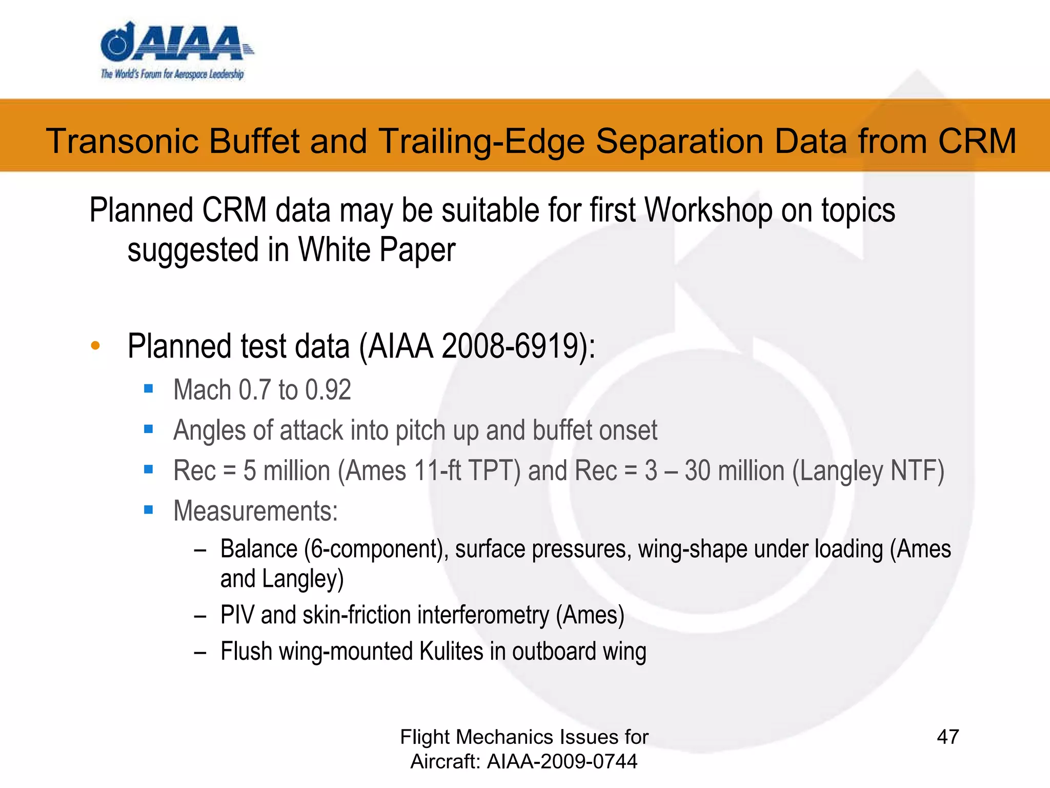 Transonic Buffet and Trailing-Edge Separation Data from CRM Planned CRM data may be suitable for first Workshop on topics suggested in White Paper Planned test data (AIAA 2008-6919): Mach 0.7 to 0.92 Angles of attack into pitch up and buffet onset Rec = 5 million (Ames 11-ft TPT) and Rec = 3 – 30 million (Langley NTF) ‏ Measurements: Balance (6-component), surface pressures, wing-shape under loading (Ames and Langley) ‏ PIV and skin-friction interferometry (Ames) ‏ Flush wing-mounted Kulites in outboard wing Flight Mechanics Issues for Aircraft: AIAA-2009-0744 