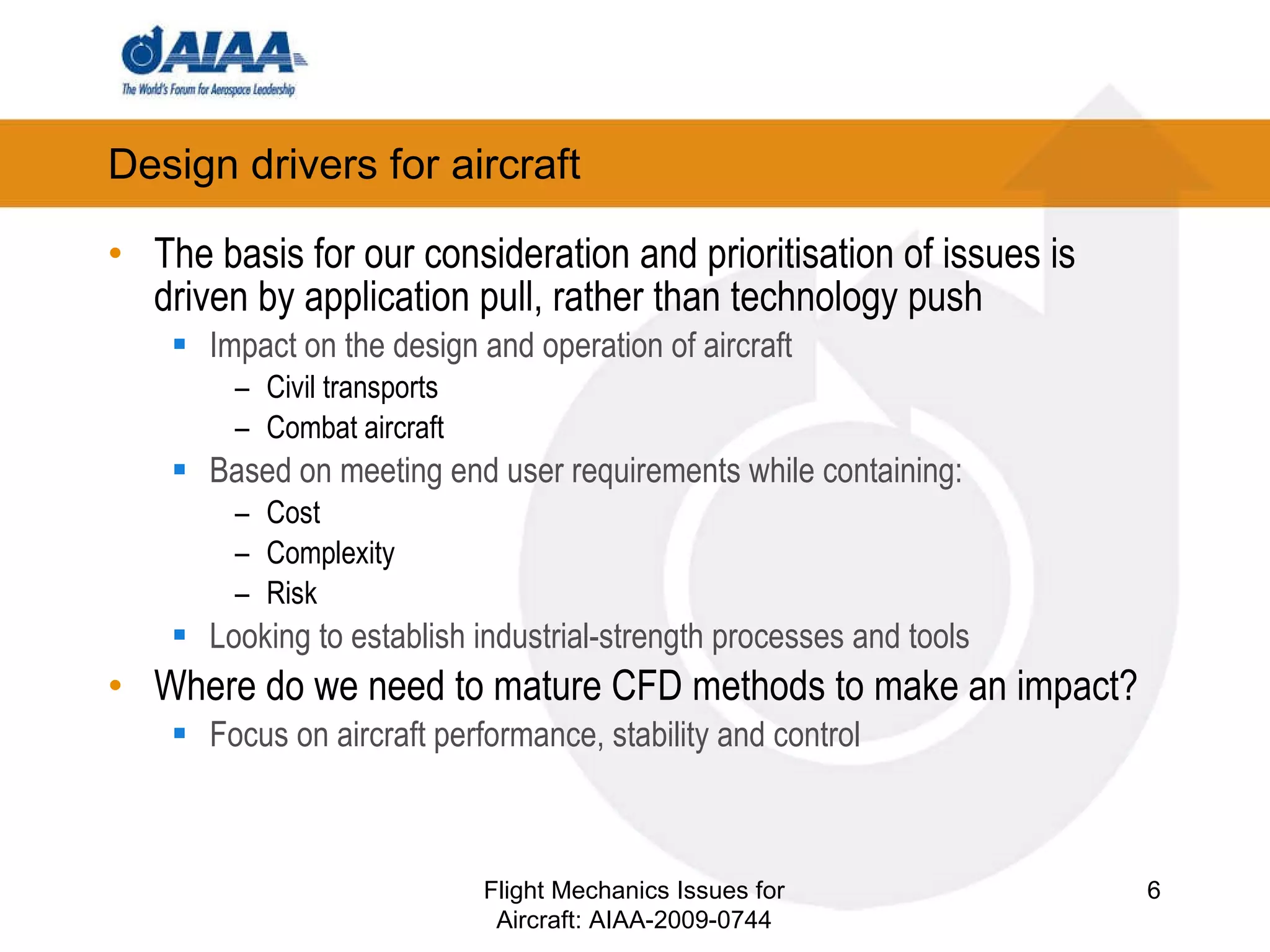 Design drivers for aircraft The basis for our consideration and prioritisation of issues is driven by application pull, rather than technology push Impact on the design and operation of aircraft Civil transports Combat aircraft Based on meeting end user requirements while containing: Cost Complexity Risk Looking to establish industrial-strength processes and tools Where do we need to mature CFD methods to make an impact? Focus on aircraft performance, stability and control Flight Mechanics Issues for Aircraft: AIAA-2009-0744 