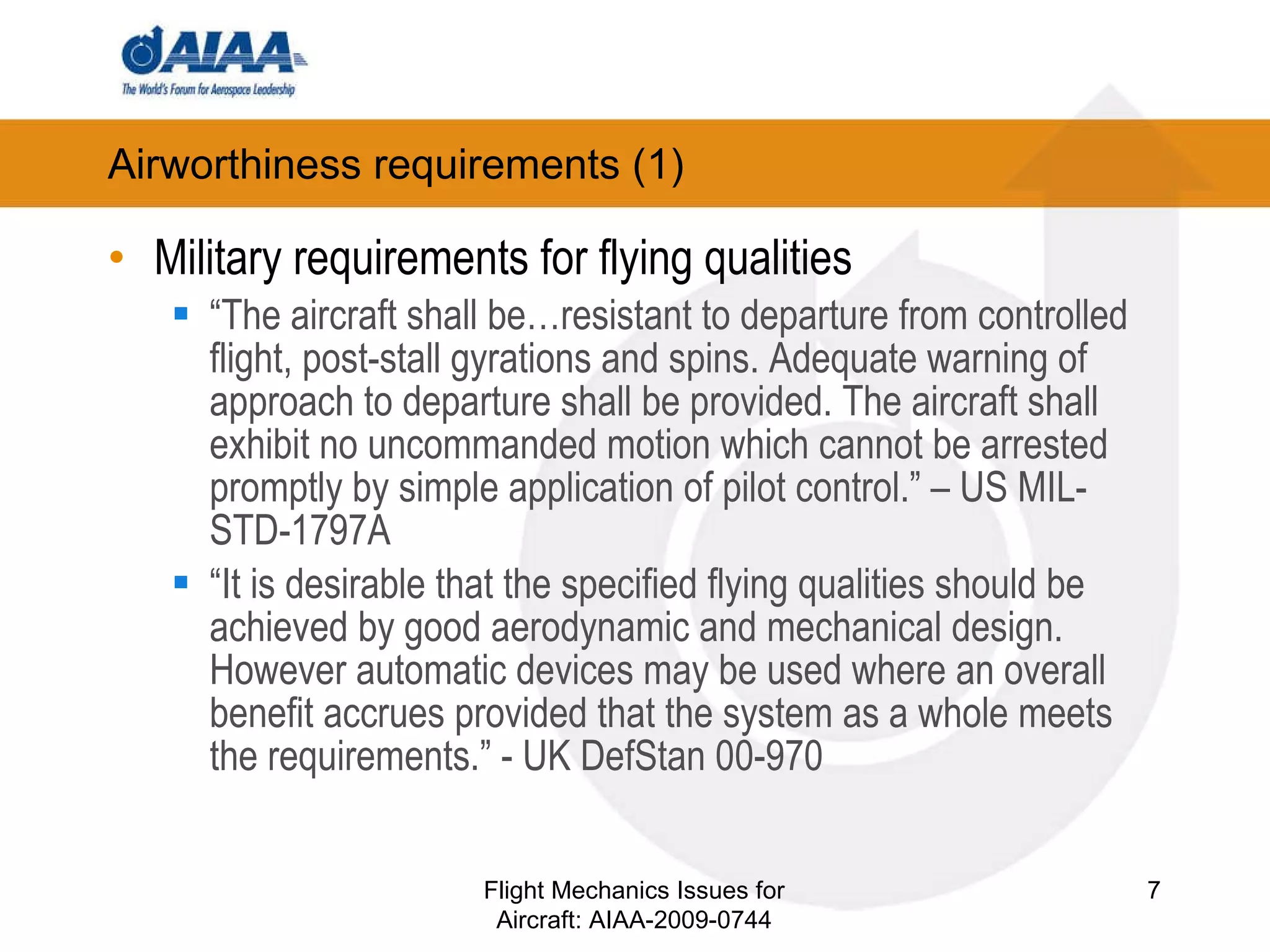 Airworthiness requirements (1) ‏ Military requirements for flying qualities “ The aircraft shall be…resistant to departure from controlled flight, post-stall gyrations and spins. Adequate warning of approach to departure shall be provided. The aircraft shall exhibit no uncommanded motion which cannot be arrested promptly by simple application of pilot control.” – US MIL-STD-1797A “ It is desirable that the specified flying qualities should be achieved by good aerodynamic and mechanical design. However automatic devices may be used where an overall benefit accrues provided that the system as a whole meets the requirements.” - UK DefStan 00-970 Flight Mechanics Issues for Aircraft: AIAA-2009-0744 