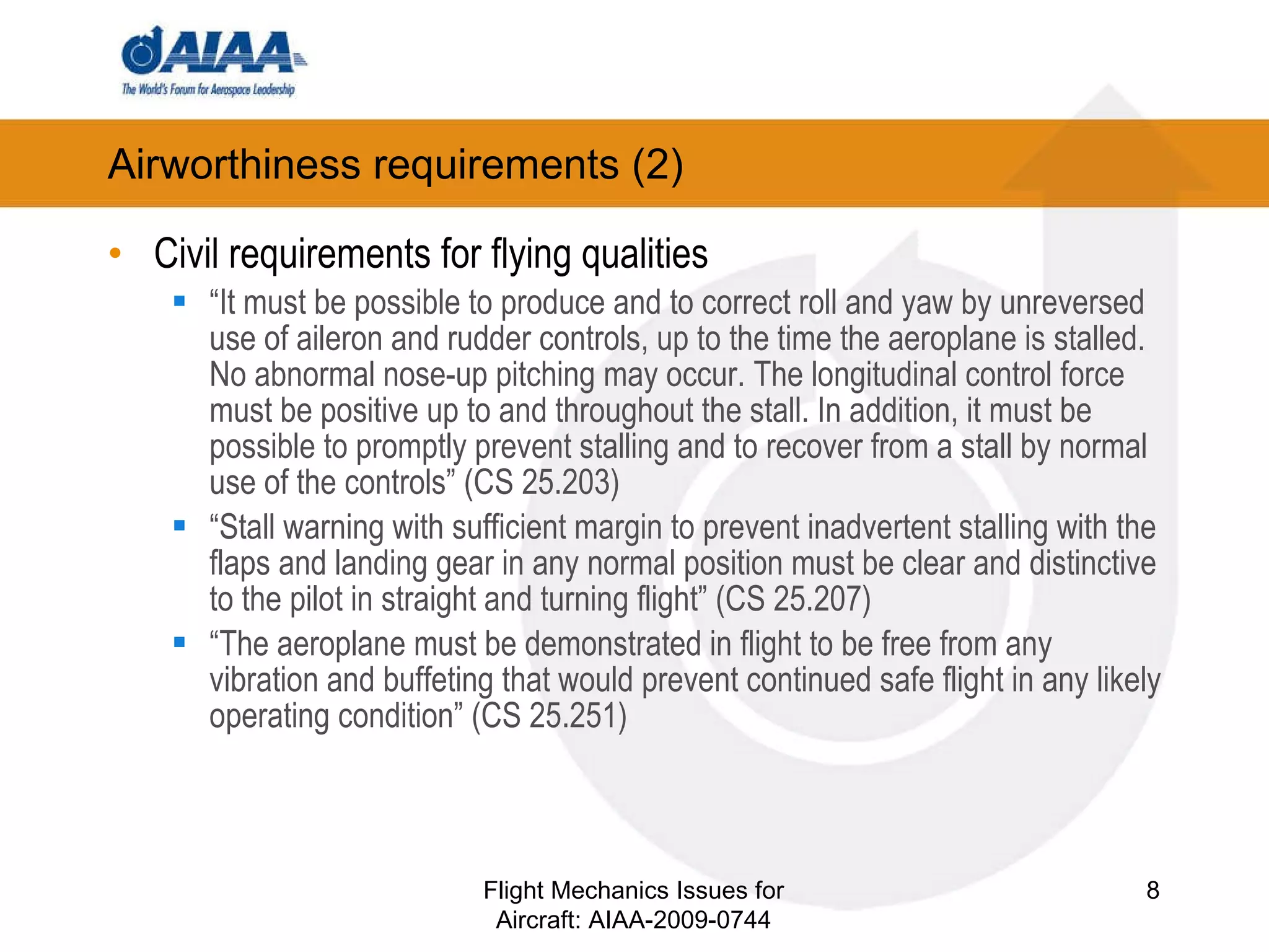 Airworthiness requirements (2) ‏ Civil requirements for flying qualities “ It must be possible to produce and to correct roll and yaw by unreversed use of aileron and rudder controls, up to the time the aeroplane is stalled. No abnormal nose-up pitching may occur. The longitudinal control force must be positive up to and throughout the stall. In addition, it must be possible to promptly prevent stalling and to recover from a stall by normal use of the controls”   (CS 25.203) ‏ “ Stall warning with sufficient margin to prevent inadvertent stalling with the flaps and landing gear in any normal position must be clear and distinctive to the pilot in straight and turning flight” (CS 25.207)  “ The aeroplane must be demonstrated in flight to be free from any vibration and buffeting that would prevent continued safe flight in any likely operating condition”   (CS 25.251)  Flight Mechanics Issues for Aircraft: AIAA-2009-0744 