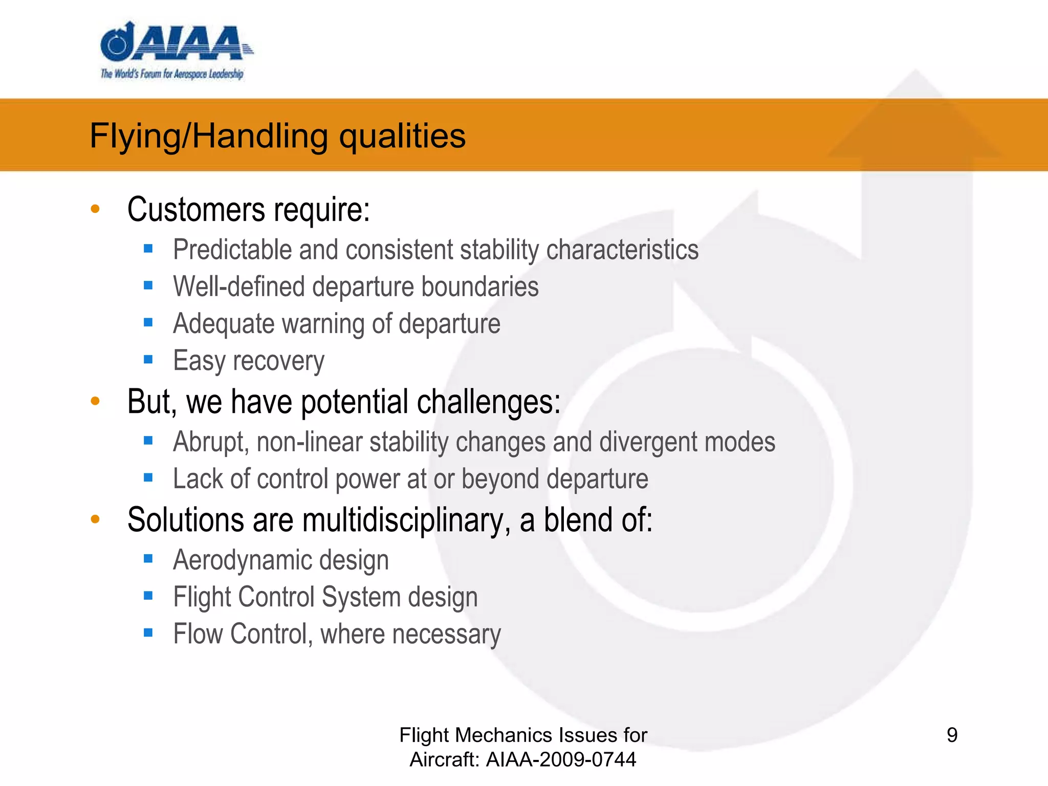 Flying/Handling qualities Customers require: Predictable and consistent stability characteristics Well-defined departure boundaries Adequate warning of departure Easy recovery But, we have potential challenges: Abrupt, non-linear stability changes and divergent modes Lack of control power at or beyond departure Solutions are multidisciplinary, a blend of: Aerodynamic design Flight Control System design Flow Control, where necessary Flight Mechanics Issues for Aircraft: AIAA-2009-0744 