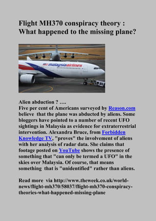 Flight MH370 conspiracy theory :
What happened to the missing plane?
Alien abduction ? ….
Five per cent of Americans surveyed by Reason.com
believe that the plane was abducted by aliens. Some
bloggers have pointed to a number of recent UFO
sightings in Malaysia as evidence for extraterrestrial
intervention. Alexandra Bruce, from Forbidden
Knowledge TV, "proves" the involvement of aliens
with her analysis of radar data. She claims that
footage posted on YouTube shows the presence of
something that "can only be termed a UFO" in the
skies over Malaysia. Of course, that means
something that is "unidentified" rather than aliens.
Read more via http://www.theweek.co.uk/world-
news/flight-mh370/58037/flight-mh370-conspiracy-
theories-what-happened-missing-plane
 
