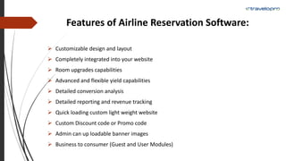 Features of Airline Reservation Software:
 Customizable design and layout
 Completely integrated into your website
 Room upgrades capabilities
 Advanced and flexible yield capabilities
 Detailed conversion analysis
 Detailed reporting and revenue tracking
 Quick loading custom light weight website
 Custom Discount code or Promo code
 Admin can up loadable banner images
 Business to consumer (Guest and User Modules)
 