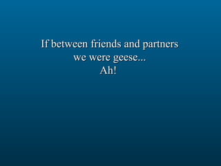 If between friends and partners we were geese... Ah!  