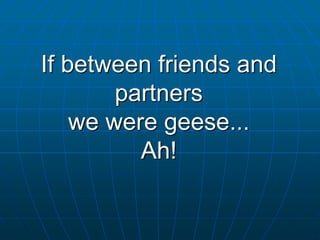 If between friends and
partners
we were geese...
Ah!
 