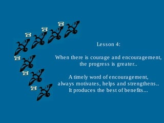 Lesson 4:
When there is courage and encouragement,
the progress is greater..
A timely word of encouragement,
always motivates, helps and strengthens..
It produces the best of benefits...
 
