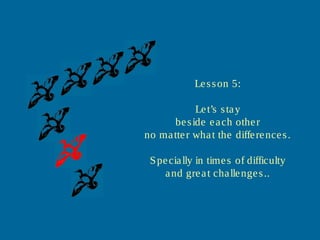 Lesson 5:
Let’s stay
beside each other
no matter what the differences.
Specially in times of difficulty
and great challenges..
 