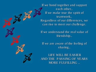 If we bond together and supportIf we bond together and support
each other..each other..
If we make true the spirit ofIf we make true the spirit of
teamwork..teamwork..
Regardless of our differences, weRegardless of our differences, we
can rise to meet our challenge.can rise to meet our challenge.
If we understand the real value ofIf we understand the real value of
friendship..friendship..
If we are aware of the feeling ofIf we are aware of the feeling of
sharing..sharing..
LIFE WILL BE EASIERLIFE WILL BE EASIER
AND THE PASSING OF YEARSAND THE PASSING OF YEARS
MORE FULFILLING ..MORE FULFILLING ..
 