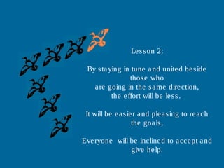 Lesson 2:
By staying in tune and united beside
those who
are going in the same direction,
the effort will be less.
It will be easier and pleasing to reach
the goals,
Everyone will be inclined to accept and
give help.
 