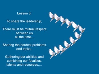 Lesson 3:
To share the leadership,
There must be mutual respect
between us
all the time...
Sharing the hardest problems
and tasks..
Gathering our abilities and
combining our faculties,
talents and resources….
 