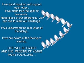 If we bond together and support
each other..
If we make true the spirit of
teamwork..
Regardless of our differences, we
can rise to meet our challenge.
If we understand the real value of
friendship..
If we are aware of the feeling of
sharing..
LIFE WILL BE EASIER
AND THE PASSING OF YEARS
MORE FULFILLING ..
 