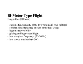 Bi-Motor Type Flight
Dragonflies (Odonata)

-   extreme functionality of the two wing pairs (two motors)
-   complete independence of each of the four wings
-   high maneuverability
-   gliding and high-speed flight
-   low wingbeat frequency (25-30 Hz)
-   low stroke amplitude (~ 30°)
 