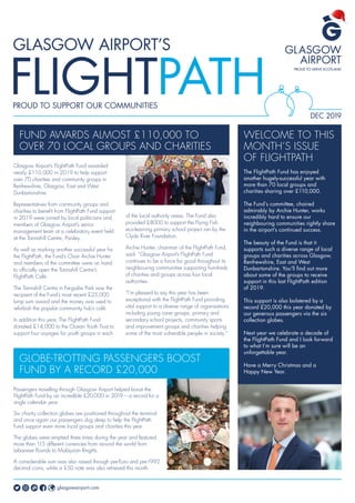DEC 2019
Glasgow Airport’s FlightPath Fund awarded
nearly £110,000 in 2019 to help support
over 70 charities and community groups in
Renfrewshire, Glasgow, East and West
Dunbartonshire.
Representatives from community groups and
charities to benefit from FlightPath Fund support
in 2019 were joined by local politicians and
members of Glasgow Airport’s senior
management team at a celebratory event held
at the Tannahill Centre, Paisley.
As well as marking another successful year for
the FlightPath, the Fund’s Chair Archie Hunter
and members of the committee were on hand
to officially open the Tannahill Centre’s
FlightPath Café.
The Tannahill Centre in Ferguslie Park was the
recipient of the Fund’s most recent £25,000
lump sum award and the money was used to
refurbish the popular community hub’s café.
In addition this year, The FlightPath Fund
donated £14,000 to the Ocean Youth Trust to
support four voyages for youth groups in each
FUND AWARDS ALMOST £110,000 TO
OVER 70 LOCAL GROUPS AND CHARITIES
WELCOME TO THIS
MONTH’S ISSUE
OF FLIGHTPATH
The FlightPath Fund has enjoyed
another hugely-successful year with
more than 70 local groups and
charities sharing over £110,000.
The Fund’s committee, chaired
admirably by Archie Hunter, works
incredibly hard to ensure our
neighbouring communities rightly share
in the airport’s continued success.
The beauty of the Fund is that it
supports such a diverse range of local
groups and charities across Glasgow,
Renfrewshire, East and West
Dunbartonshire. You’ll find out more
about some of the groups to receive
support in this last FlightPath edition
of 2019.
This support is also bolstered by a
record £20,000 this year donated by
our generous passengers via the six
collection globes.
Next year we celebrate a decade of
the FlightPath Fund and I look forward
to what I’m sure will be an
unforgettable year.
Have a Merry Christmas and a
Happy New Year.
Passengers travelling through Glasgow Airport helped boost the
FlightPath Fund by an incredible £20,000 in 2019 – a record for a
single calendar year.
Six charity collection globes are positioned throughout the terminal
and once again our passengers dug deep to help the FlightPath
Fund support even more local groups and charities this year.
The globes were emptied three times during the year and featured
more than 115 different currencies from around the world from
Lebanese Pounds to Malaysian Ringitts.
A considerable sum was also raised through pre-Euro and pre-1992
decimal coins, while a £50 note was also retrieved this month.
glasgowairport.com
GLOBE-TROTTING PASSENGERS BOOST
FUND BY A RECORD £20,000
of the local authority areas. The Fund also
provided £8000 to support the Flying Fish
eco-learning primary school project ran by the
Clyde River Foundation.
Archie Hunter, chairman of the FlightPath Fund,
said: “Glasgow Airport’s FlightPath Fund
continues to be a force for good throughout its
neighbouring communities supporting hundreds
of charities and groups across four local
authorities.
“I’m pleased to say this year has been
exceptional with the FlightPath Fund providing
vital support to a diverse range of organisations
including young carer groups, primary and
secondary school projects, community sports
and improvement groups and charities helping
some of the most vulnerable people in society.”
 
