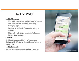 In The Wild
18
Mobile Messaging
§ 2017 will be a tipping point for mobile messaging
with more than half of mobile users using
messaging apps
§ Continue to see blend of messaging and social
networks
§ These will evolve as environments for brands to
interact with consumers
Chatbots
Healthcare is an area with a lot of hype around
chatbots, with different services offering a “doctor in
your pocket”
Mobile Payments
Mobile payments/wallets are destined to take off #Trendingin2017 | @flightpathny
 
