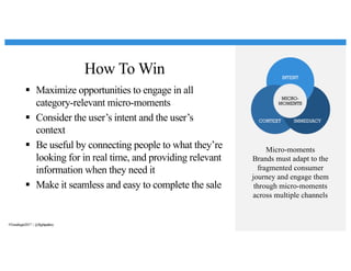 How To Win
§ Maximize opportunities to engage in all
category-relevant micro-moments
§ Consider the user’s intent and the user’s
context
§ Be useful by connecting people to what they’re
looking for in real time, and providing relevant
information when they need it
§ Make it seamless and easy to complete the sale
Micro-moments
Brands must adapt to the
fragmented consumer
journey and engage them
through micro-moments
across multiple channels
#Trendingin2017 | @flightpathny
 