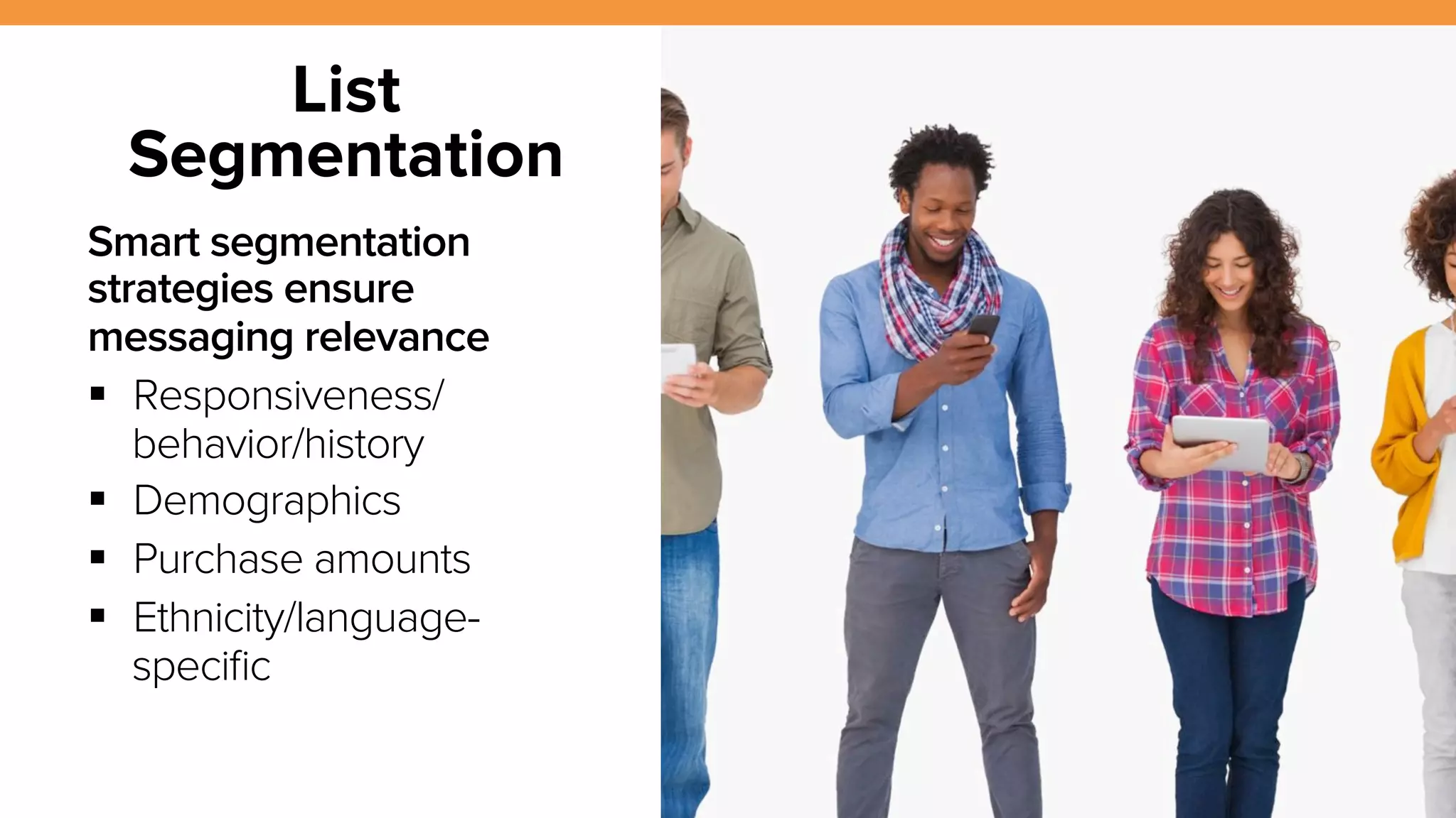 13 
List 
Segmentation 
Smart segmentation 
strategies ensure 
messaging relevance 
! Responsiveness/ 
behavior/history 
! Demographics 
! Purchase amounts 
! Ethnicity/language-specific 
 