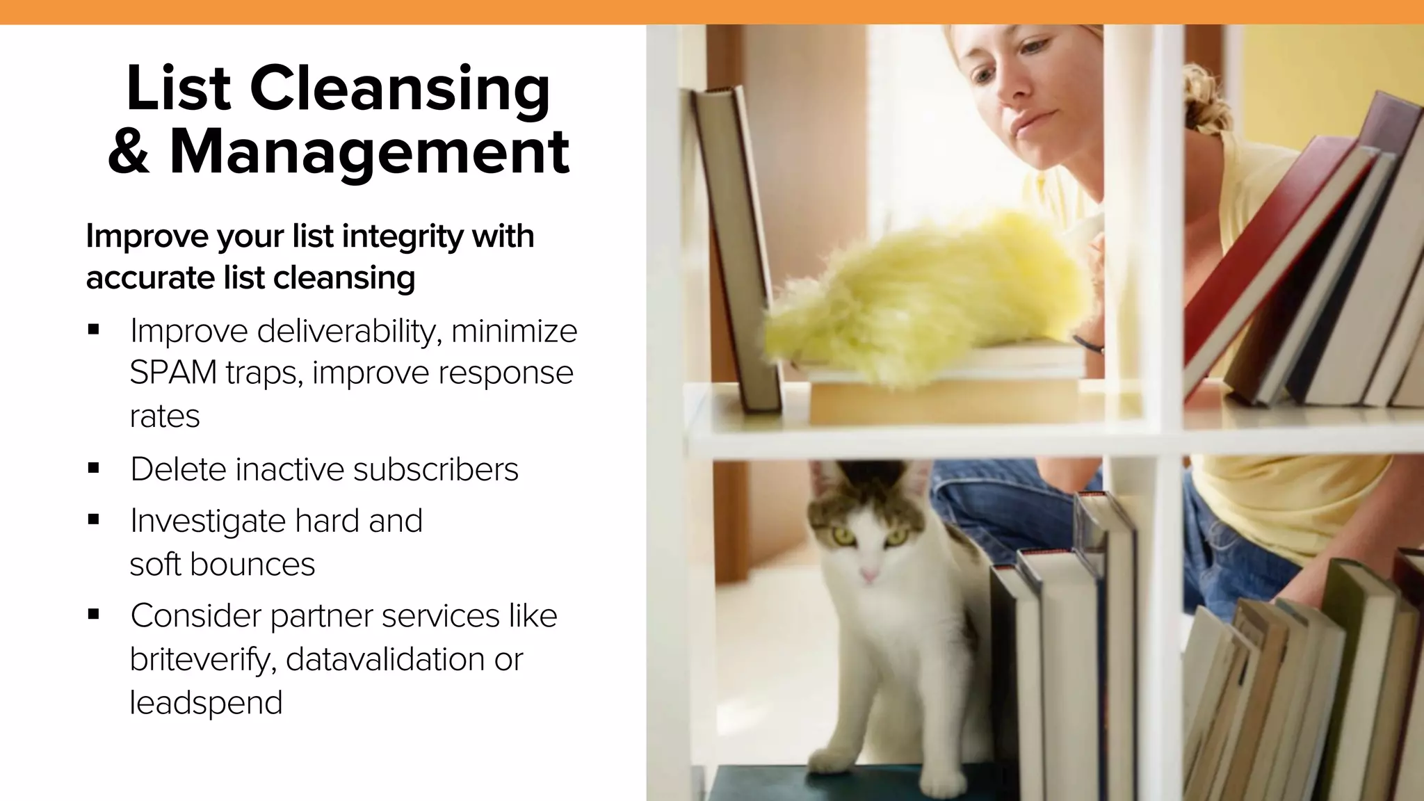 14 
List Cleansing 
& Management 
Improve your list integrity with 
accurate list cleansing 
! Improve deliverability, minimize 
SPAM traps, improve response 
rates 
! Delete inactive subscribers 
! Investigate hard and 
soft bounces 
! Consider partner services like 
briteverify, datavalidation or 
leadspend 
Source: Mailchimp 
 