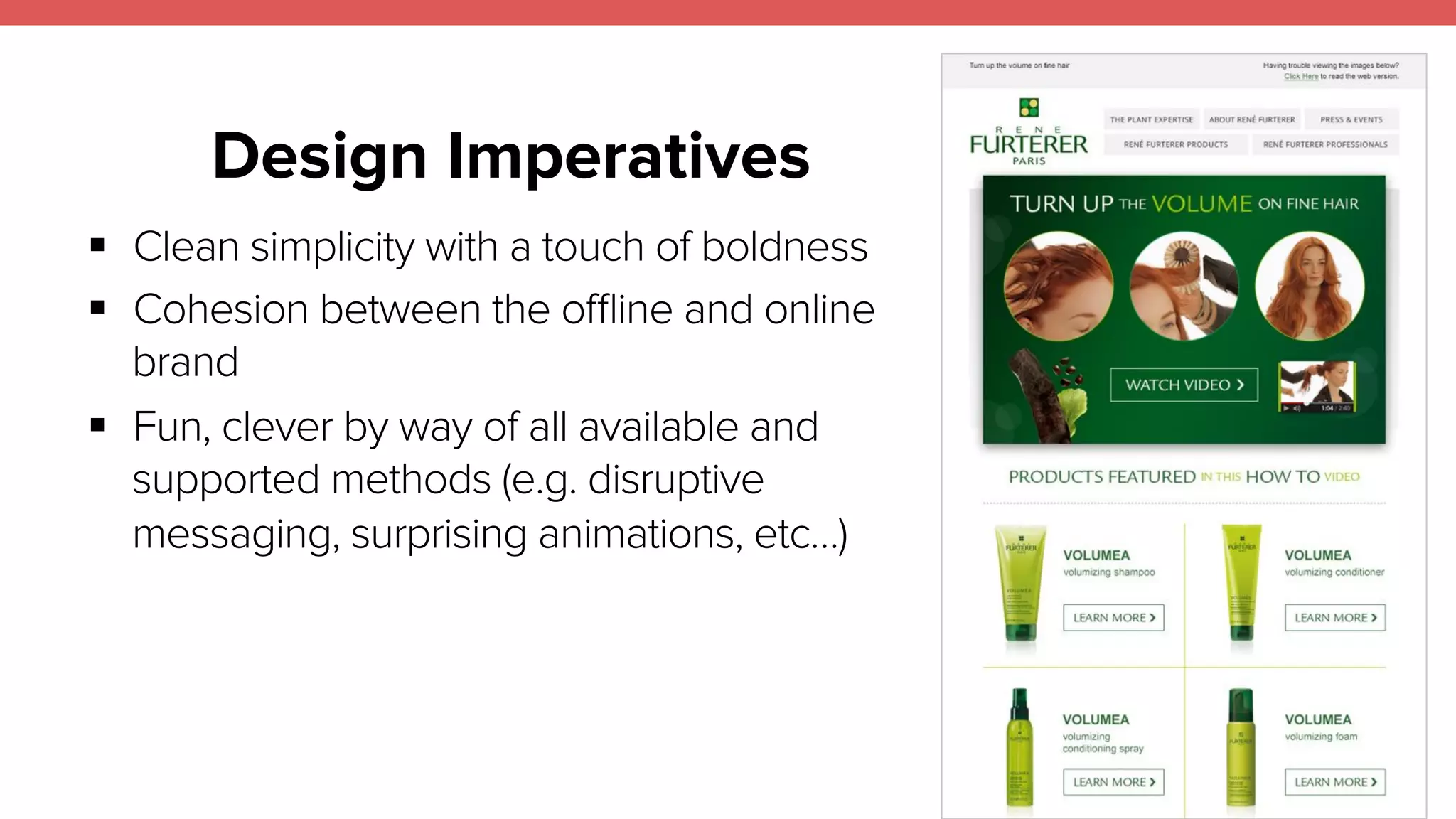 Design Imperatives 
17 
! Clean simplicity with a touch of boldness 
! Cohesion between the offline and online 
brand 
! Fun, clever by way of all available and 
supported methods (e.g. disruptive 
messaging, surprising animations, etc…) 
 