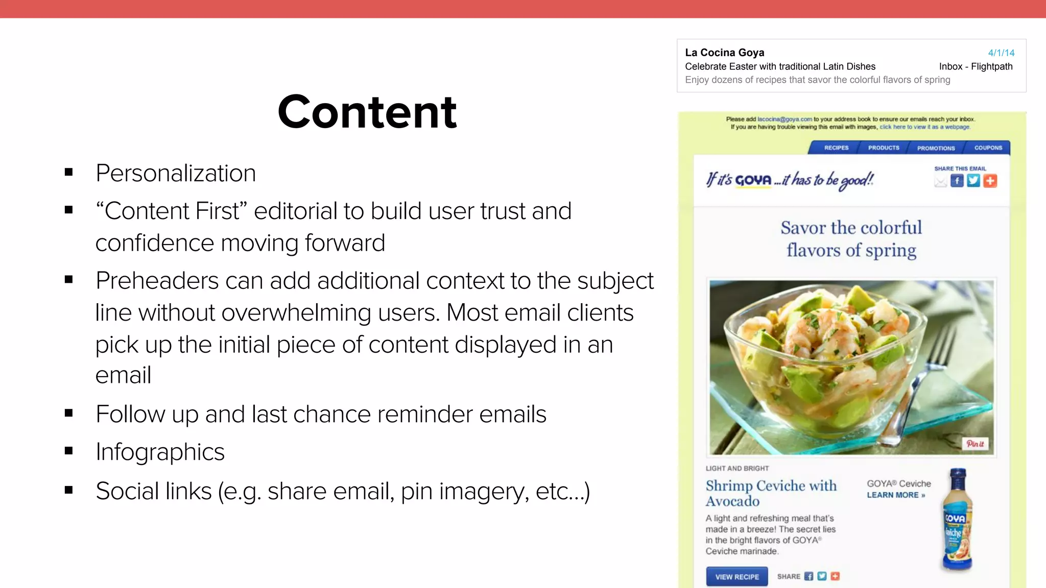 Content 
20 
! Personalization 
! “Content First” editorial to build user trust and 
confidence moving forward 
! Preheaders can add additional context to the subject 
line without overwhelming users. Most email clients 
pick up the initial piece of content displayed in an 
email 
! Follow up and last chance reminder emails 
! Infographics 
! Social links (e.g. share email, pin imagery, etc…) 
La Cocina Goya 4/1/14 
Celebrate Easter with traditional Latin Dishes Inbox - Flightpath 
Enjoy dozens of recipes that savor the colorful flavors of spring 
 