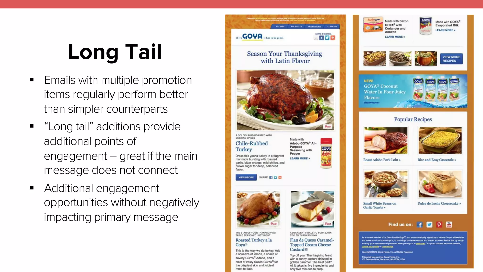 21 
Long Tail 
! Emails with multiple promotion 
items regularly perform better 
than simpler counterparts 
! “Long tail” additions provide 
additional points of 
engagement – great if the main 
message does not connect 
! Additional engagement 
opportunities without negatively 
impacting primary message 
 