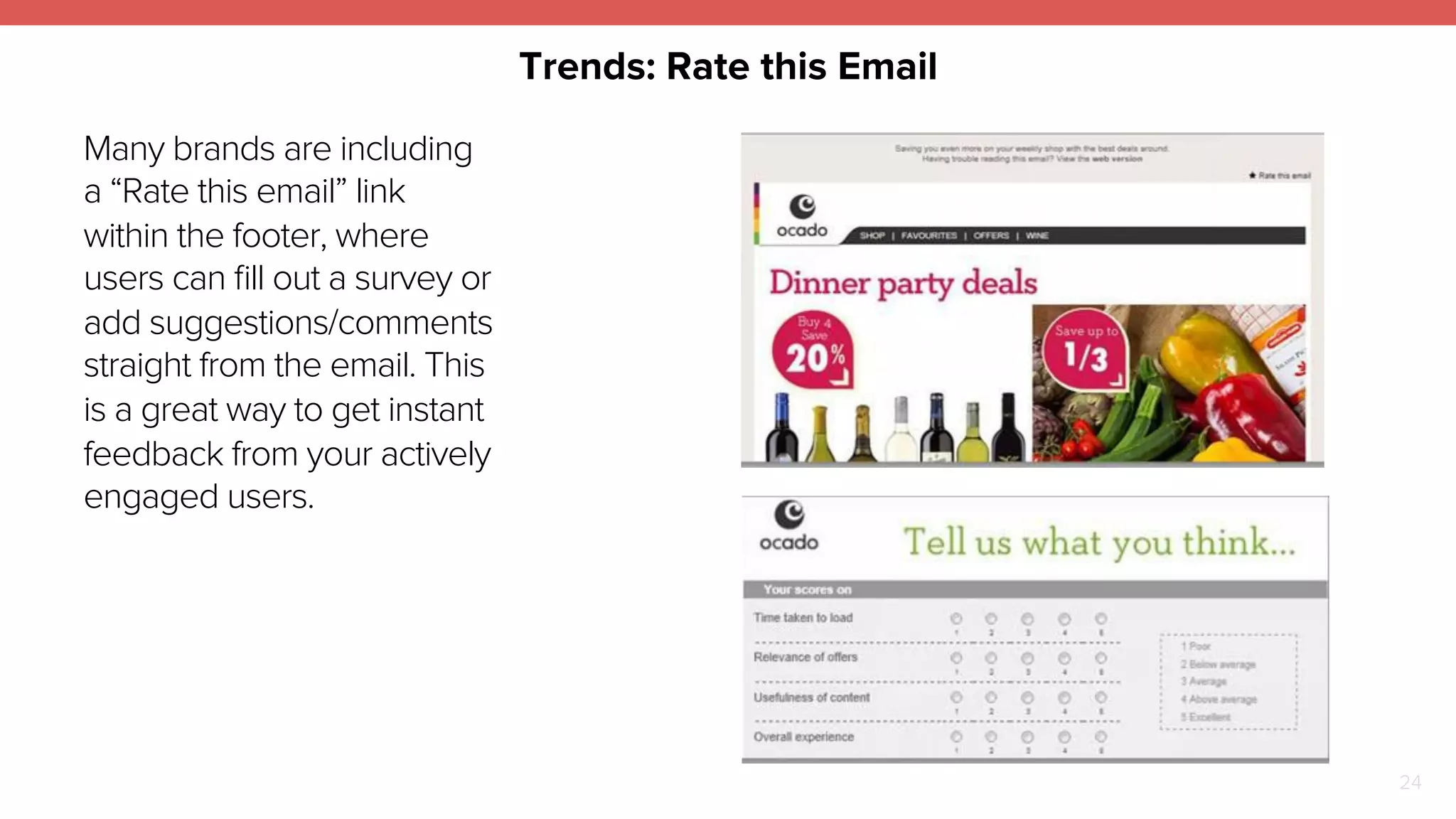 Trends: Rate this Email 
24 
Many brands are including 
a “Rate this email” link 
within the footer, where 
users can fill out a survey or 
add suggestions/comments 
straight from the email. This 
is a great way to get instant 
feedback from your actively 
engaged users. 
 