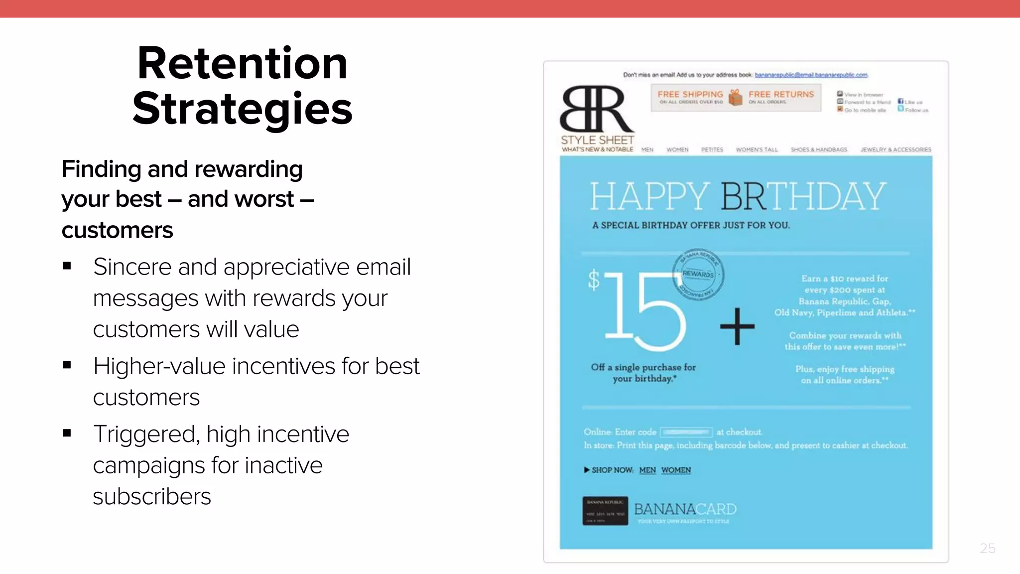 25 
Retention 
Strategies 
Finding and rewarding 
your best – and worst – 
customers 
! Sincere and appreciative email 
messages with rewards your 
customers will value 
! Higher-value incentives for best 
customers 
! Triggered, high incentive 
campaigns for inactive 
subscribers 
 