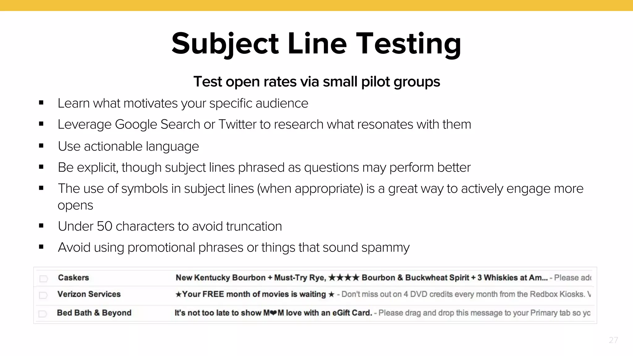 27 
Subject Line Testing 
Test open rates via small pilot groups 
! Learn what motivates your specific audience 
! Leverage Google Search or Twitter to research what resonates with them 
! Use actionable language 
! Be explicit, though subject lines phrased as questions may perform better 
! The use of symbols in subject lines (when appropriate) is a great way to actively engage more 
opens 
! Under 50 characters to avoid truncation 
! Avoid using promotional phrases or things that sound spammy 
 