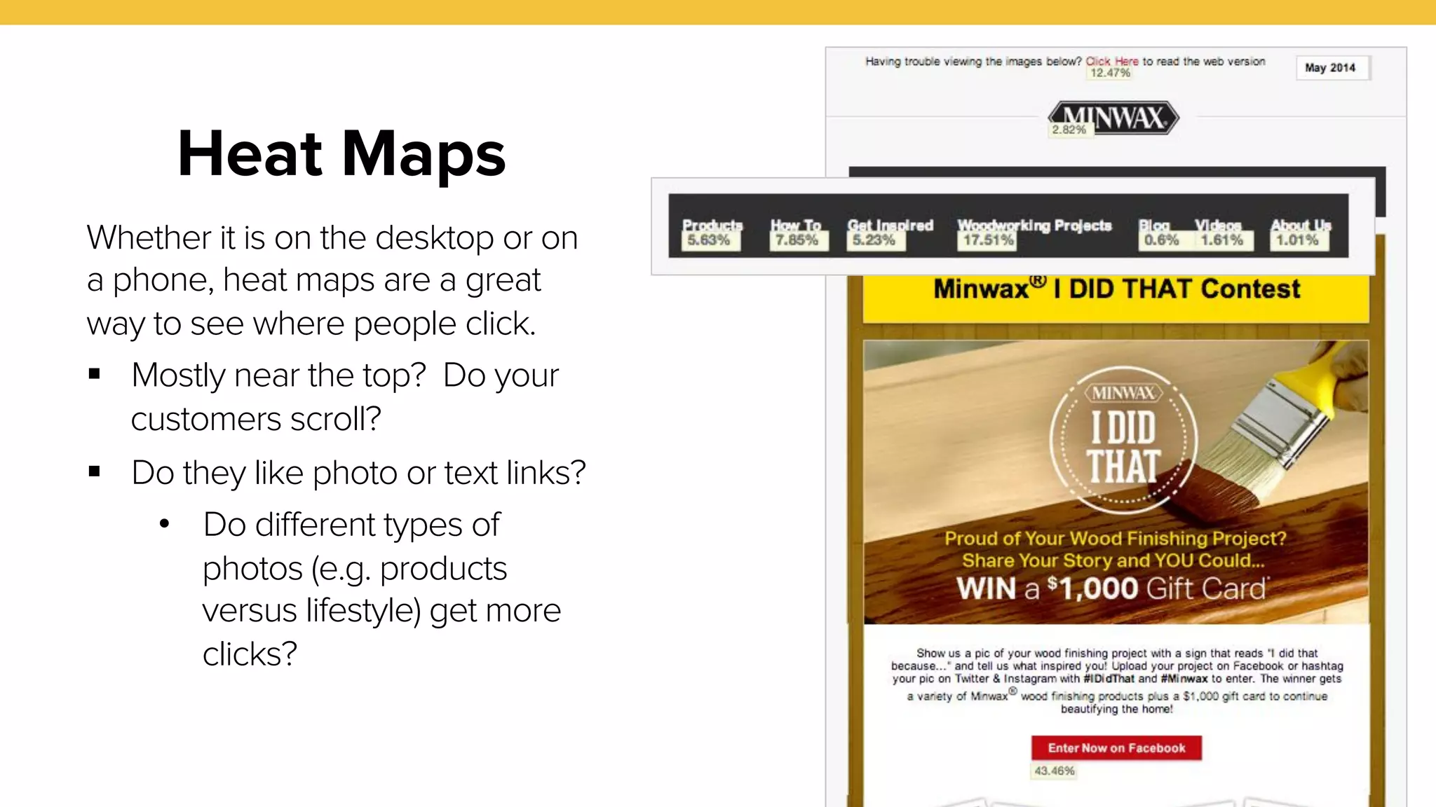 28 
Heat Maps 
Whether it is on the desktop or on 
a phone, heat maps are a great 
way to see where people click. 
! Mostly near the top? Do your 
customers scroll? 
! Do they like photo or text links? 
• Do different types of 
photos (e.g. products 
versus lifestyle) get more 
clicks? 
 