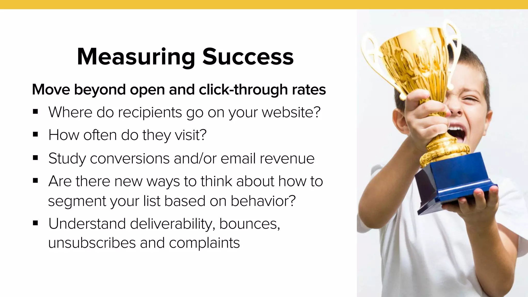 Measuring Success 
30 
Move beyond open and click-through rates 
! Where do recipients go on your website? 
! How often do they visit? 
! Study conversions and/or email revenue 
! Are there new ways to think about how to 
segment your list based on behavior? 
! Understand deliverability, bounces, 
unsubscribes and complaints 
 