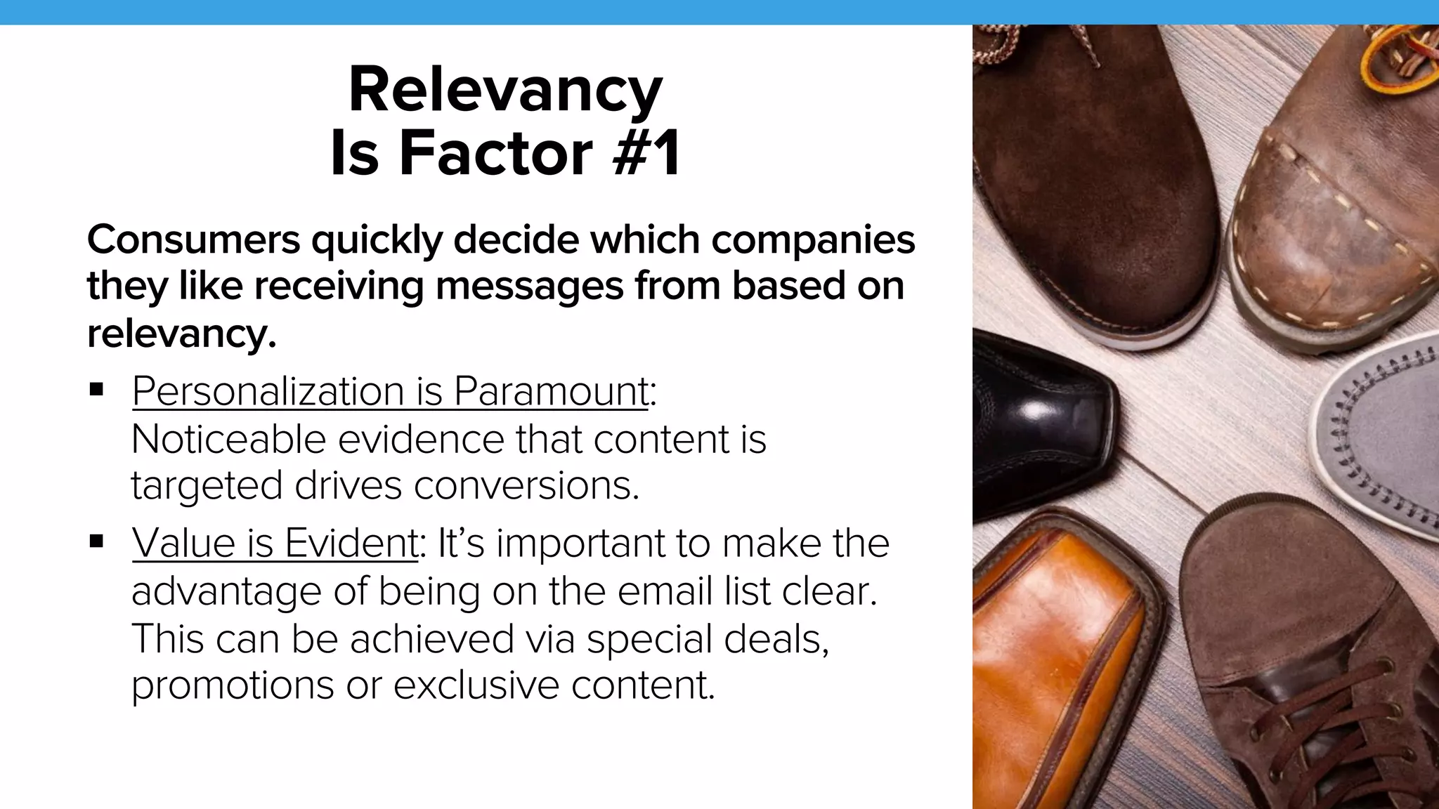 Relevancy 
Is Factor #1 
7 
Consumers quickly decide which companies 
they like receiving messages from based on 
relevancy. 
! Personalization is Paramount: 
Noticeable evidence that content is 
targeted drives conversions. 
! Value is Evident: It’s important to make the 
advantage of being on the email list clear. 
This can be achieved via special deals, 
promotions or exclusive content. 
 