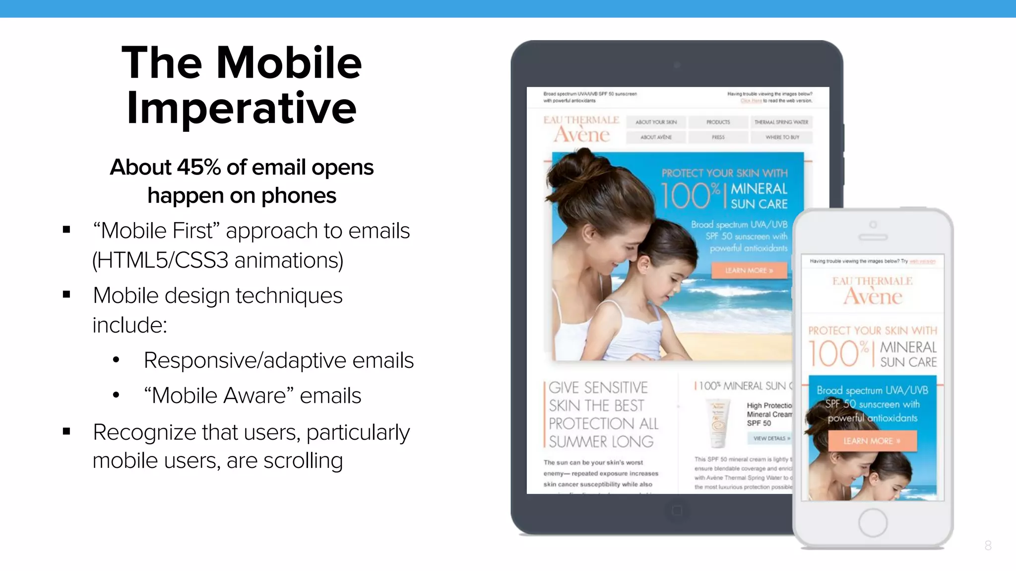 8 
The Mobile 
Imperative 
About 45% of email opens 
happen on phones 
! “Mobile First” approach to emails 
(HTML5/CSS3 animations) 
! Mobile design techniques 
include: 
• Responsive/adaptive emails 
• “Mobile Aware” emails 
! Recognize that users, particularly 
mobile users, are scrolling 
 