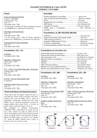 FLIGHT PATTERNS & CALL OUTS
                                             CESSNA 172 G1000
Visual                                                     Decolagem:

Través da Cabeceira de Pouso:                              Primeira indicação de velocidade.................................Speed alive
Potência: 1800 RPM                                         Após Verificação dos Instrumentos.............................Mínimos atingidos
Landing Light – ON                                         65 kts...........................................................................VR.rotate
Flap: 10º                                                  Idicação Positiva de Altitude.....................................Positive Climb
Velocidade (IAS): 75kts                                    400Ft altura...............................................................Four Hundred Feet
* Se for pousar com flap 10º deixar ajustada a potencia    Altitude de Transição...............................................Transition Altitude
em 1800RPM até o cruzamento da cabeceira.                  1000Ft para o nivelamento......................................One Thousand to
                                                           LevelOff
Perna Base da Pista de Pouso:
                                                           Procedimento de NÃO PRECISÃO NDB/VOR:
Flap: 20º
Velocidade (IAS): 70kts                                    1000AGL..........................................................................One thousand
* Se for pousar com o Flap 20º deixar ajustada a           Primeiro Movimento CDI (quando VOR)........................CDI Alive
potencia em 1500RPM até o cruzamento da cabeceira.         100Ft acima dos mínimos.................................................One hundred Above
                                                           Atingindo a MDA procura Visual....................................Minimums
Final para Pouso/Toque Arremetida:                         Se Visual e Estabilizado...................................................Minimums Landing
Flap: 30º                                                  Se Desestabilizado ou MAPT não visual.........................Go-Around
Velocidade (IAS): 65kts

Procedimento IFR- ILS                                 Procedimento de Precisão ILS:

Na Órbita:                                            Primeiro Movimento do Localizer..................................Localizer Alive
Velocidade (IAS): 90kts                               Primeiro Movimento do Glide Slope..............................Glide Slope Alive
                                                      Após interceptar o G/S....................................................(Set HDG & Ga Altitude)
Iniciando o Afastamento:                              Marcador Externo (cronômetro)......................................Outer Marker xx Feet
Mistura Rica – Rich                                   1000AGL.........................................................................One Thousand
Flap: 10º                                             500AGL...........................................................................Five Hundred
Velocidade (IAS): 90kts                               100Ft acima dos mínimos………………………………One Hundred Above
                                                      Mínimos (se visual e estabilizado ILS)............................Minimums Landing
ILS – 1 Dot e 1/2 no Glide Slope (GS) – Reta Final:   Mínimos (se desestabilizado ou não visual).....................Minimums Go-Around
Landing Light – ON
Flap: 20º                                             Procedimento IFR- NDB                           Procedimento IFR- VOR
Velocidade: (IAS): 80kts
                                                      Na Órbita:                                      Na Órbita:
No FAF – Fixo de Aproximação Final:                   Velocidade (IAS): 90kts                         Velocidade (IAS): 90kts
Cronômetro
                                                      Iniciando o Afastamento:                        Iniciando o Afastamento:
Na MDA estando Visual com a Pista:                    Mistura Rica – Rich                             Mistura Rica – Rich
Flap: 30º                                             Flap: 10º                                       Flap: 10º
Velocidade (IAS): 70kts                               Velocidade (IAS): 90kts                         Velocidade (IAS): 90kts

Modelo de Briefing de Decolagem/Emergência:           Perna Base do Procedimento NDB:                 VOR – CDI Alive próximo a Reta Final:
                                                      Landing Light – ON                              Landing Light – ON
Vamos fazer uma decolagem normal da pista xx          Flap: 20º                                       Flap: 20º
com flaps up. Vamos rodar a aeronave com xxkt e       Velocidade (IAS): 80kts                         Velocidade (IAS): 80kts
acelerar para xxkt até 400Ft. Após o check de
decolagem, continuamos subindo com xxkt. Após         Na MDA estando Visual com a                     Na MDA estando Visual com a Pista:
500Ft, curva a esquerda cumprindo o circuito de       Pista:                                          Flap: 30º
trafego padrão para então livrar o circuito na        Flap: 30º                                       Velocidade (IAS): 70kts
perna contra o vento da xx para o setor xx.           Velocidade (IAS): 70kts
Não Atingindo os mínimos operacionais,
2300RPM, 65kts, instrumentos do motor fora do
arco verde, objetos na pista ou perda de reta,
aborta a decolagem. Após a VR com pista em frente
pousa em frente. Após a VR sem pista em frente,
abaixo de 500Ft, pousa em frente ou no máximo
45º. Acima de 500Ft, retomar para a pista, se
possível, com curva contra o vento.
 