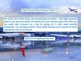 Flight Payment Plans Moreno Valley, CA
We service the United States and International Countries . with flight payment
plans so you and your family can afford your next vacation stress-free. Now you
can easily take everyone on a trip by paying for it with small monthly
instalments. You no longer need to worry about turning every vacation or travel
opportunity into an investment.
https://www.flightlayaway.com/
 