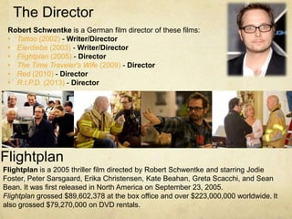 The Director
 Robert Schwentke is a German film director of these films:
 • Tattoo (2002) - Writer/Director
 • Eierdiebe (2003) - Writer/Director
 • Flightplan (2005) - Director
 • The Time Traveler's Wife (2009) - Director
 • Red (2010) - Director
 • R.I.P.D. (2013) - Director




Flightplan
Flightplan is a 2005 thriller film directed by Robert Schwentke and starring Jodie
Foster, Peter Sarsgaard, Erika Christensen, Kate Beahan, Greta Scacchi, and Sean
Bean. It was first released in North America on September 23, 2005.
Flightplan grossed $89,602,378 at the box office and over $223,000,000 worldwide. It
also grossed $79,270,000 on DVD rentals.
 