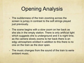 Opening Analysis
- The suddenness of the train zooming across the
  screen is jumpy in contrast to the soft strings played
  just previously.

- The scene begins with a slow zoom on her back as
  she sits in the empty station. There is only artificial light
  which suggests she is underground and it is night time,
  as the camera slowly zooms to her back there is an
  edgy atmosphere emitted in addition to this there is no
  one on the train as the door open.

- The music changes from the sound of the train to eerie
  ambient music.
 