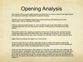 Opening Analysis
-   The scene of the couple walking alone at night down a snow covered road again gives
    off a sense of coldness making the audience uneasy.

-   There is not a lot of lighting (again blue colours giving cold feeling) and some
    fog/smoke in the air adding to the effect.

-   There is only the street lamps on, none of the houses have their lights on inside
    indicating that the two are truly alone, just like in the previous scenes at the train
    station.

-   The scene where the couple go outside and the door shuts but the camera remains
    inside gives the sense that where they are is dangerous and that is why we remain
    inside, the closing of the door, even though it is a simple motion, gives a spooky feel.

-   Again there are barely any lights on in the rooms.

-   As he brushes the snow off the seat black birds fly off the tree above making the
    audience jump and also the fact that these birds are Ravens which are the traditional
    birds used to give off the eerie/ghostly feel to a scene.

-   Once we see that the body in the casket is in fact the man she has been walking with
    from the station, realisation hits that she has in fact been walking alone the whole time
    and the scene cuts back to where it left off with the couple and she is now alone with
    snow still on the bench and as the camera pans upwards we see only her footprints in
    the snow, this gives off a chilling and spine tingling sensation which is what the aim of a
    thriller is.
 