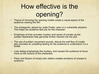 How effective is the
              opening?
•   Theme of mirroring the opening credits create a visual aspect of the
    audience viewing the film

•   The protagonist, played by Jodie Foster, seen in a vulnerable situation.
    This helps the audience feel pity for the character

•   Emptiness of train provides mystery and sense of wonder as the
    sudden flashbacks help generate further interest into the plot

•   The use of sudden movement sounds, disturb the soft flow of credits
    also provides an unsettling feeling for the audience to understand it is a
    thriller

•   Less dialog emphasizes the mystery, and causes the audience to focus
    more on the actions of the characters

•   Panic and illusion of empty train station creates emotions of unease in
    audience
 