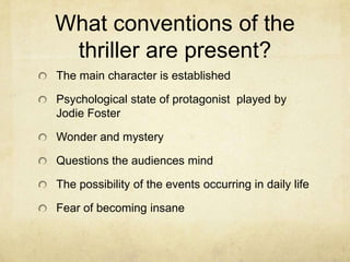 What conventions of the
 thriller are present?
The main character is established

Psychological state of protagonist played by
Jodie Foster

Wonder and mystery

Questions the audiences mind

The possibility of the events occurring in daily life

Fear of becoming insane
 