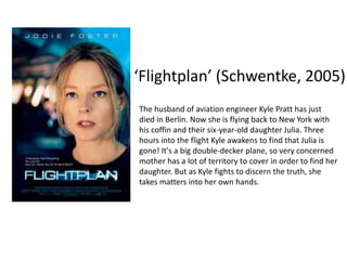 ‘Flightplan’ (Schwentke, 2005)
The husband of aviation engineer Kyle Pratt has just
died in Berlin. Now she is flying back to New York with
his coffin and their six-year-old daughter Julia. Three
hours into the flight Kyle awakens to find that Julia is
gone! It's a big double-decker plane, so very concerned
mother has a lot of territory to cover in order to find her
daughter. But as Kyle fights to discern the truth, she
takes matters into her own hands.
 