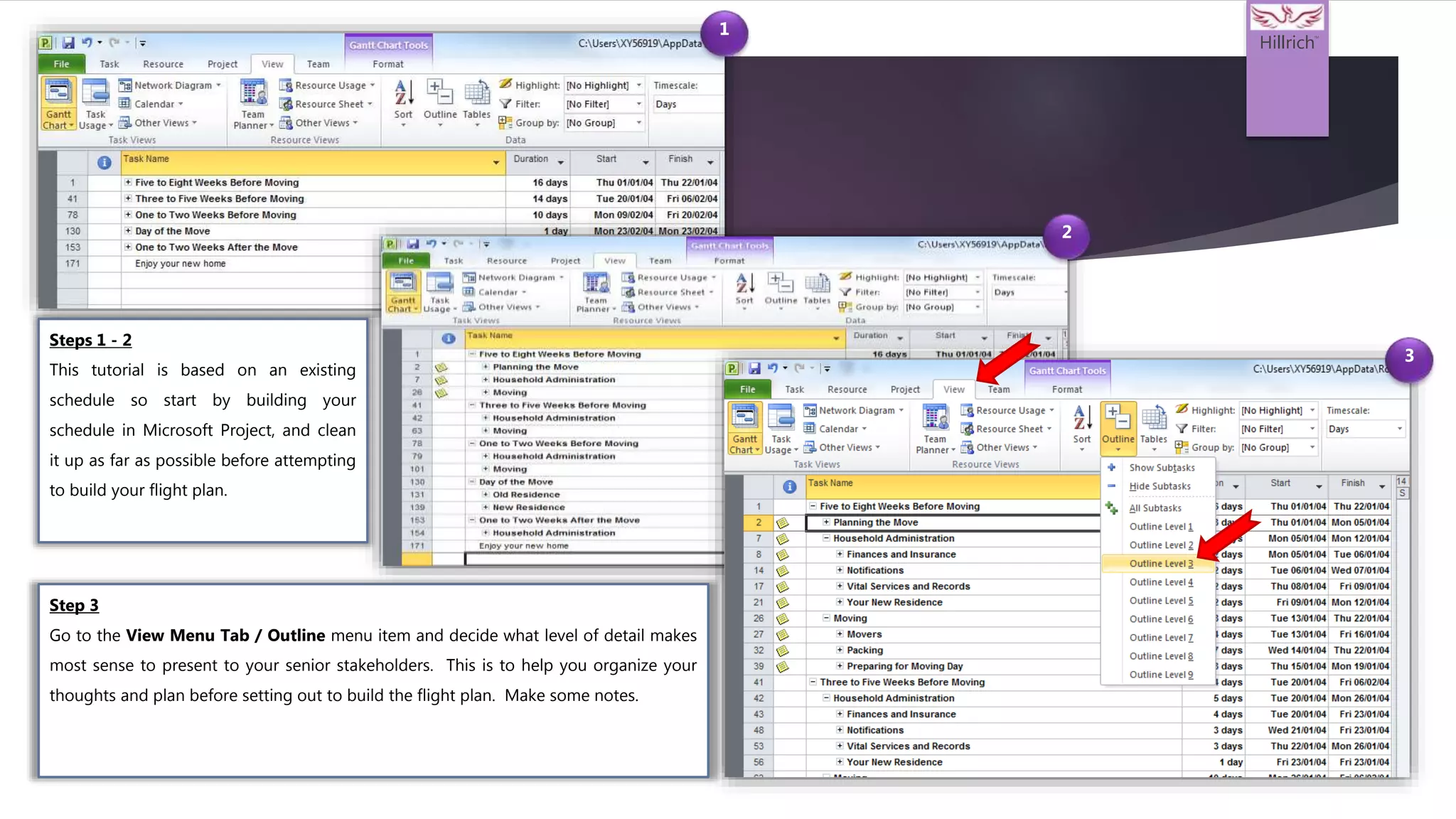 Hillrich
TM
1
2
3
Step 3
Go to the View Menu Tab / Outline menu item and decide what level of detail makes
most sense to present to your senior stakeholders. This is to help you organize your
thoughts and plan before setting out to build the flight plan. Make some notes.
Steps 1 - 2
This tutorial is based on an existing
schedule so start by building your
schedule in Microsoft Project, and clean
it up as far as possible before attempting
to build your flight plan.
 