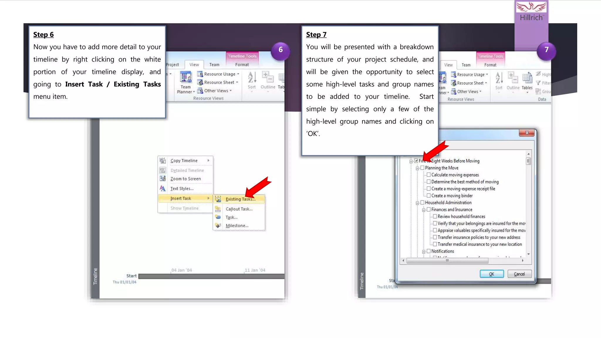 Hillrich
TM
6 7
Step 6
Now you have to add more detail to your
timeline by right clicking on the white
portion of your timeline display, and
going to Insert Task / Existing Tasks
menu item.
Step 7
You will be presented with a breakdown
structure of your project schedule, and
will be given the opportunity to select
some high-level tasks and group names
to be added to your timeline. Start
simple by selecting only a few of the
high-level group names and clicking on
‘OK’.
 