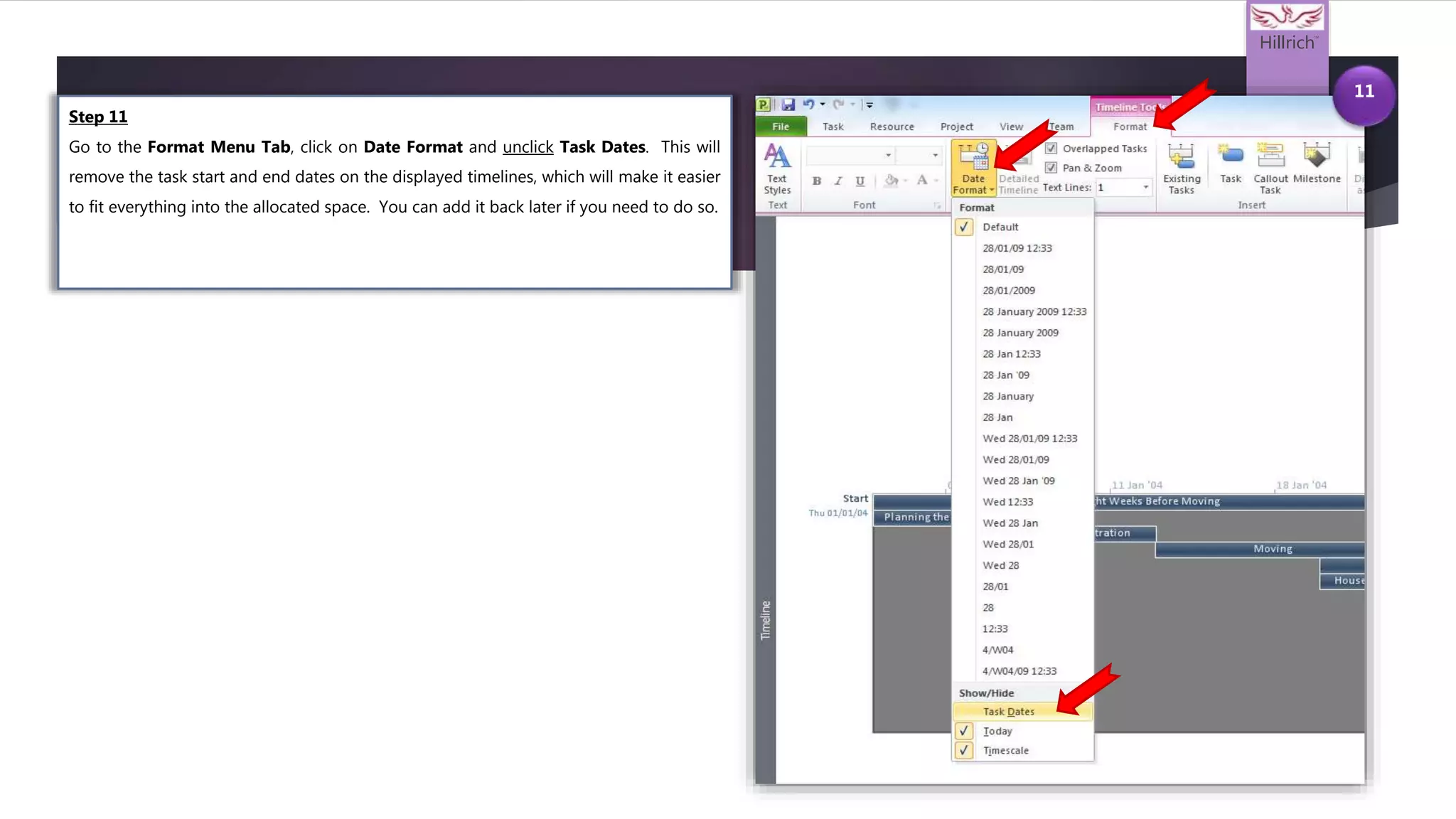 Hillrich
TM
11
Step 11
Go to the Format Menu Tab, click on Date Format and unclick Task Dates. This will
remove the task start and end dates on the displayed timelines, which will make it easier
to fit everything into the allocated space. You can add it back later if you need to do so.
 