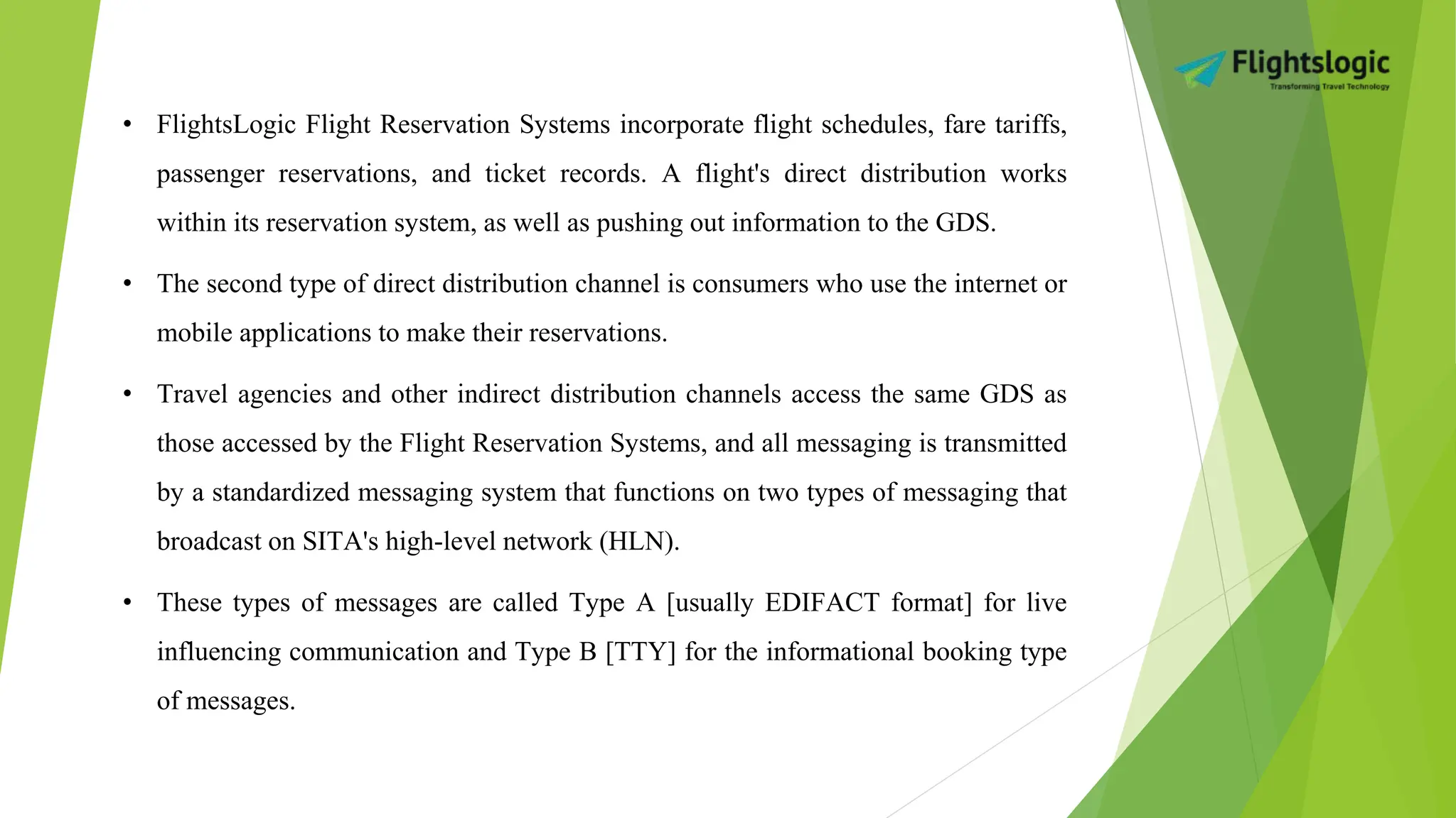• FlightsLogic Flight Reservation Systems incorporate flight schedules, fare tariffs,
passenger reservations, and ticket records. A flight's direct distribution works
within its reservation system, as well as pushing out information to the GDS.
• The second type of direct distribution channel is consumers who use the internet or
mobile applications to make their reservations.
• Travel agencies and other indirect distribution channels access the same GDS as
those accessed by the Flight Reservation Systems, and all messaging is transmitted
by a standardized messaging system that functions on two types of messaging that
broadcast on SITA's high-level network (HLN).
• These types of messages are called Type A [usually EDIFACT format] for live
influencing communication and Type B [TTY] for the informational booking type
of messages.
 