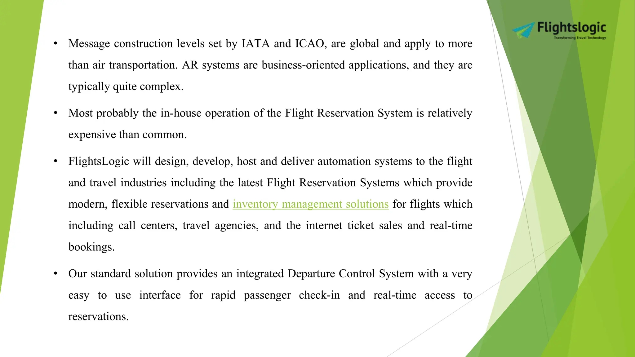• Message construction levels set by IATA and ICAO, are global and apply to more
than air transportation. AR systems are business-oriented applications, and they are
typically quite complex.
• Most probably the in-house operation of the Flight Reservation System is relatively
expensive than common.
• FlightsLogic will design, develop, host and deliver automation systems to the flight
and travel industries including the latest Flight Reservation Systems which provide
modern, flexible reservations and inventory management solutions for flights which
including call centers, travel agencies, and the internet ticket sales and real-time
bookings.
• Our standard solution provides an integrated Departure Control System with a very
easy to use interface for rapid passenger check-in and real-time access to
reservations.
 