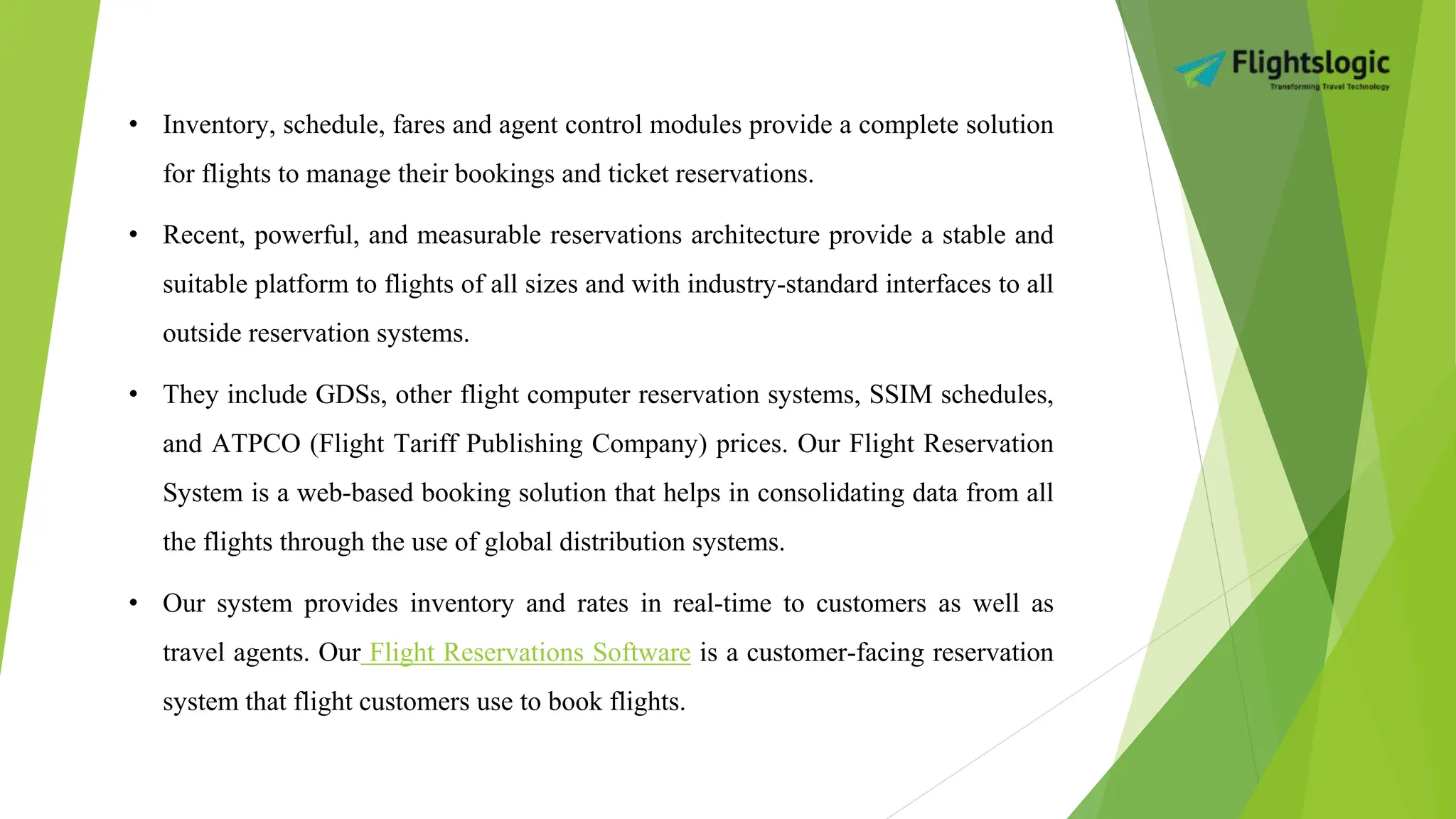 • Inventory, schedule, fares and agent control modules provide a complete solution
for flights to manage their bookings and ticket reservations.
• Recent, powerful, and measurable reservations architecture provide a stable and
suitable platform to flights of all sizes and with industry-standard interfaces to all
outside reservation systems.
• They include GDSs, other flight computer reservation systems, SSIM schedules,
and ATPCO (Flight Tariff Publishing Company) prices. Our Flight Reservation
System is a web-based booking solution that helps in consolidating data from all
the flights through the use of global distribution systems.
• Our system provides inventory and rates in real-time to customers as well as
travel agents. Our Flight Reservations Software is a customer-facing reservation
system that flight customers use to book flights.
 