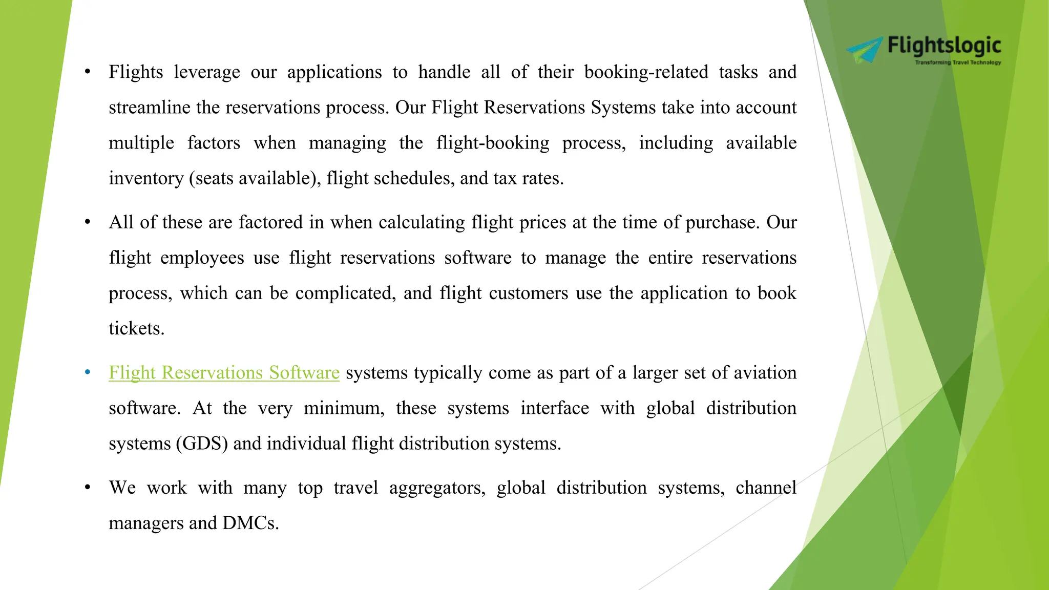• Flights leverage our applications to handle all of their booking-related tasks and
streamline the reservations process. Our Flight Reservations Systems take into account
multiple factors when managing the flight-booking process, including available
inventory (seats available), flight schedules, and tax rates.
• All of these are factored in when calculating flight prices at the time of purchase. Our
flight employees use flight reservations software to manage the entire reservations
process, which can be complicated, and flight customers use the application to book
tickets.
• Flight Reservations Software systems typically come as part of a larger set of aviation
software. At the very minimum, these systems interface with global distribution
systems (GDS) and individual flight distribution systems.
• We work with many top travel aggregators, global distribution systems, channel
managers and DMCs.
 