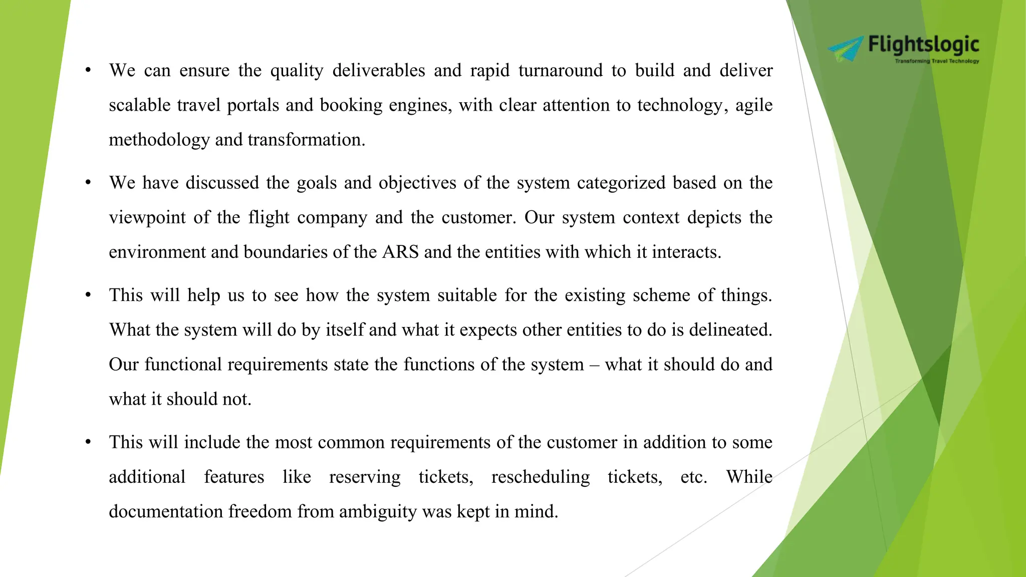 • We can ensure the quality deliverables and rapid turnaround to build and deliver
scalable travel portals and booking engines, with clear attention to technology‚ agile
methodology and transformation.
• We have discussed the goals and objectives of the system categorized based on the
viewpoint of the flight company and the customer. Our system context depicts the
environment and boundaries of the ARS and the entities with which it interacts.
• This will help us to see how the system suitable for the existing scheme of things.
What the system will do by itself and what it expects other entities to do is delineated.
Our functional requirements state the functions of the system – what it should do and
what it should not.
• This will include the most common requirements of the customer in addition to some
additional features like reserving tickets, rescheduling tickets, etc. While
documentation freedom from ambiguity was kept in mind.
 