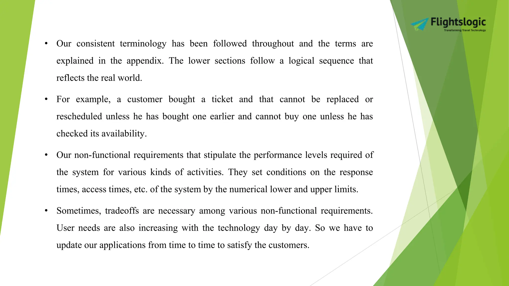 • Our consistent terminology has been followed throughout and the terms are
explained in the appendix. The lower sections follow a logical sequence that
reflects the real world.
• For example, a customer bought a ticket and that cannot be replaced or
rescheduled unless he has bought one earlier and cannot buy one unless he has
checked its availability.
• Our non-functional requirements that stipulate the performance levels required of
the system for various kinds of activities. They set conditions on the response
times, access times, etc. of the system by the numerical lower and upper limits.
• Sometimes, tradeoffs are necessary among various non-functional requirements.
User needs are also increasing with the technology day by day. So we have to
update our applications from time to time to satisfy the customers.
 