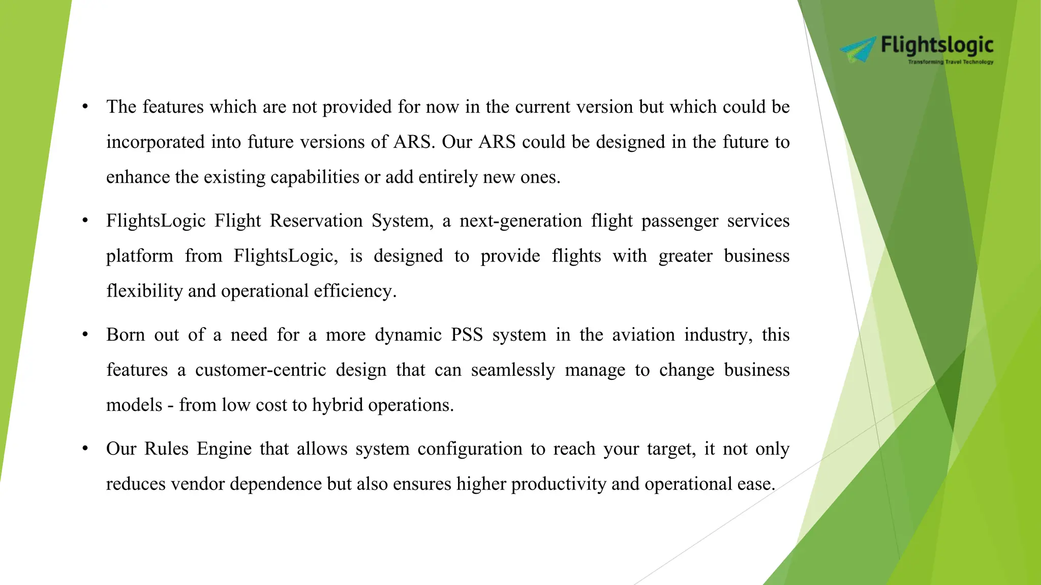 • The features which are not provided for now in the current version but which could be
incorporated into future versions of ARS. Our ARS could be designed in the future to
enhance the existing capabilities or add entirely new ones.
• FlightsLogic Flight Reservation System, a next-generation flight passenger services
platform from FlightsLogic, is designed to provide flights with greater business
flexibility and operational efficiency.
• Born out of a need for a more dynamic PSS system in the aviation industry, this
features a customer-centric design that can seamlessly manage to change business
models - from low cost to hybrid operations.
• Our Rules Engine that allows system configuration to reach your target, it not only
reduces vendor dependence but also ensures higher productivity and operational ease.
 