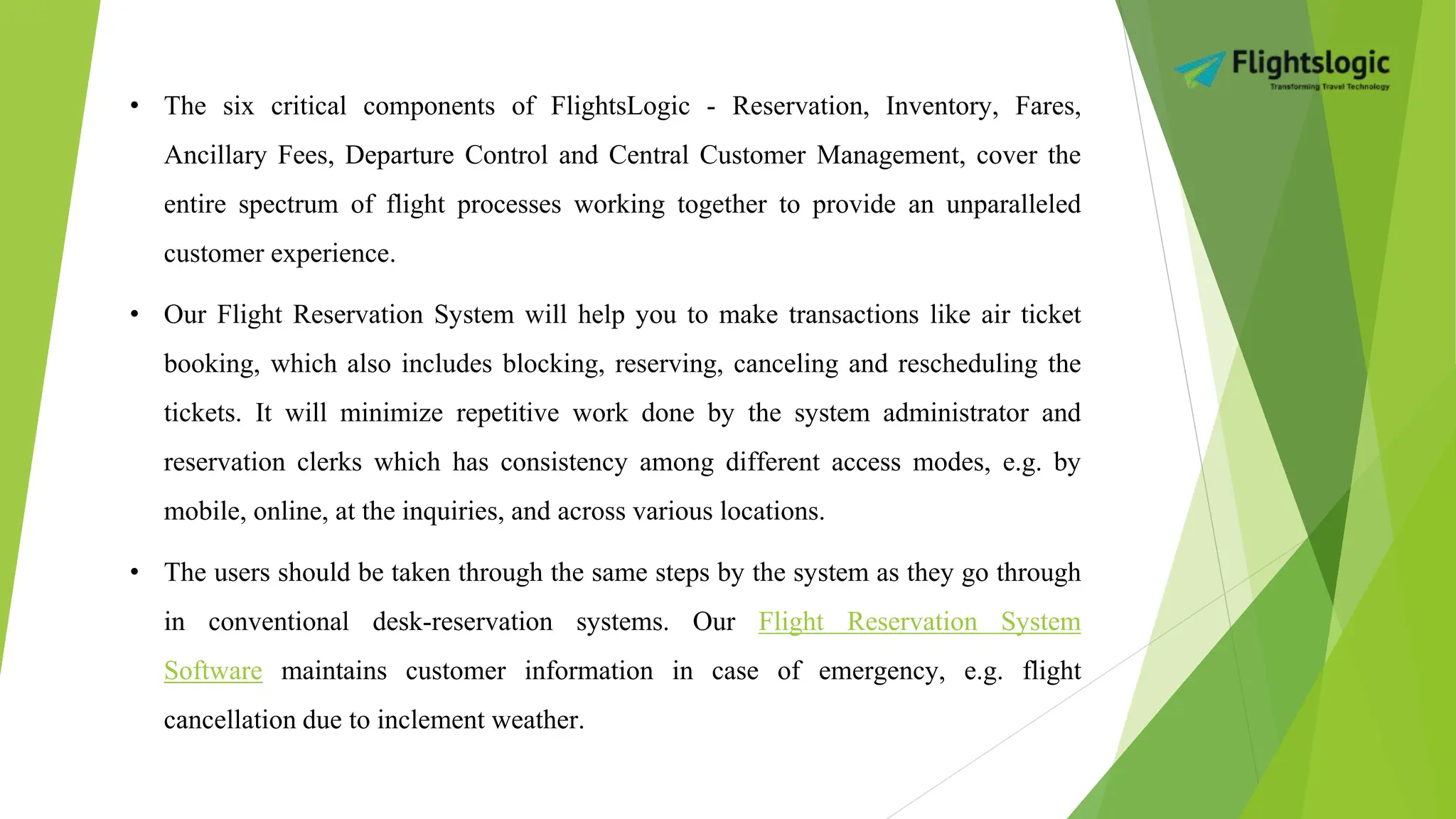 • The six critical components of FlightsLogic - Reservation, Inventory, Fares,
Ancillary Fees, Departure Control and Central Customer Management, cover the
entire spectrum of flight processes working together to provide an unparalleled
customer experience.
• Our Flight Reservation System will help you to make transactions like air ticket
booking, which also includes blocking, reserving, canceling and rescheduling the
tickets. It will minimize repetitive work done by the system administrator and
reservation clerks which has consistency among different access modes, e.g. by
mobile, online, at the inquiries, and across various locations.
• The users should be taken through the same steps by the system as they go through
in conventional desk-reservation systems. Our Flight Reservation System
Software maintains customer information in case of emergency, e.g. flight
cancellation due to inclement weather.
 